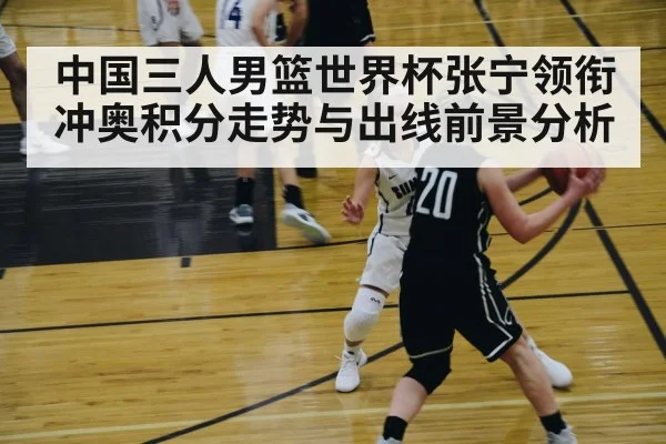 中国三人男篮世界杯张宁领衔冲奥积分走势与出线前景分析