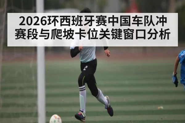 2026环西班牙赛中国车队冲赛段与爬坡卡位关键窗口分析 - MK SPORT